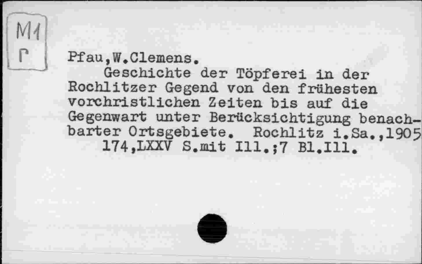 ﻿м<
P
Pfau,W.01emens.
Geschichte der Töpferei in der Rochlitzer Gegend von den frühesten vorchristlichen Zeiten bis auf die Gegenwart unter Berücksichtigung benachbarter Ortsgebiete. Rochlitz i.Sa.,1905 174.LXXV S.mit Ill.j7 Bl.Ill.